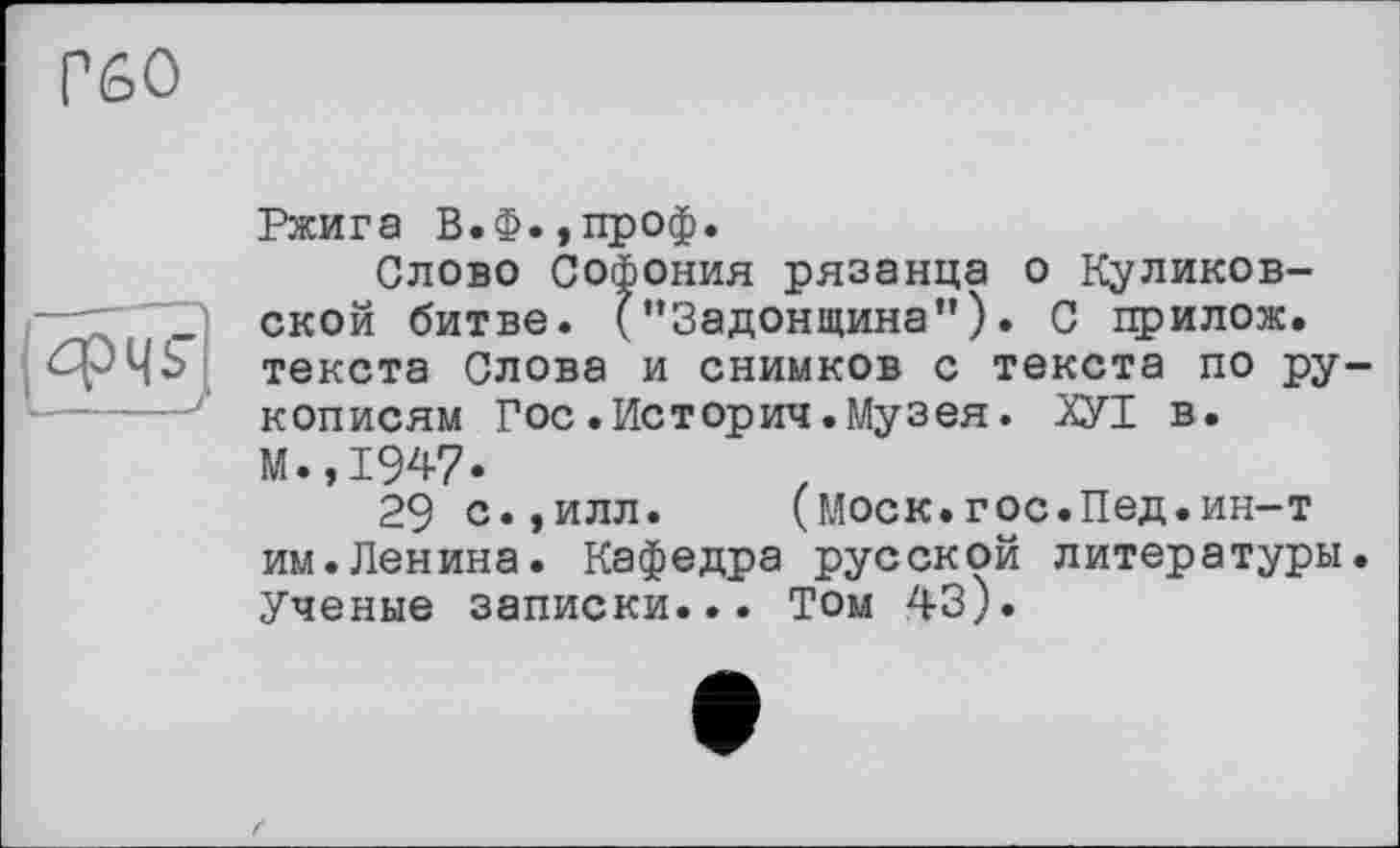 ﻿Г60

Ржига В.Ф.,проф.
Слово Софония рязанца о Куликовской битве. ("Задонщина"). С прилож. текста Слова и снимков с текста по рукописям Гос .История.Музея. ХУТ в. М.,1947.
29 с.,илл.	(Моск.гос.Пед.ин-т
им.Ленина. Кафедра русской литературы. Ученые записки... Том 43).